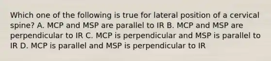 Which one of the following is true for lateral position of a cervical spine? A. MCP and MSP are parallel to IR B. MCP and MSP are perpendicular to IR C. MCP is perpendicular and MSP is parallel to IR D. MCP is parallel and MSP is perpendicular to IR