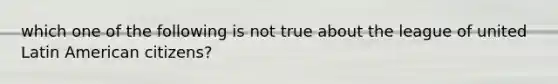 which one of the following is not true about the league of united Latin American citizens?