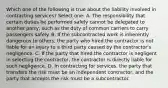 Which one of the following is true about the liability involved in contracting services? Select one: A. The responsibility that certain duties be performed safely cannot be delegated to another party, such as the duty of common carriers to carry passengers safely. B. If the subcontracted work is inherently dangerous to others, the party who hired the contractor is not liable for an injury to a third party caused by the contractor's negligence. C. If the party that hired the contractor is negligent in selecting the contractor, the contractor is directly liable for such negligence. D. In contracting for services, the party that transfers the risk must be an independent contractor, and the party that accepts the risk must be a subcontractor.