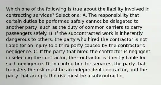 Which one of the following is true about the liability involved in contracting services? Select one: A. The responsibility that certain duties be performed safely cannot be delegated to another party, such as the duty of common carriers to carry passengers safely. B. If the subcontracted work is inherently dangerous to others, the party who hired the contractor is not liable for an injury to a third party caused by the contractor's negligence. C. If the party that hired the contractor is negligent in selecting the contractor, the contractor is directly liable for such negligence. D. In contracting for services, the party that transfers the risk must be an independent contractor, and the party that accepts the risk must be a subcontractor.