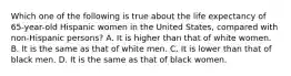 Which one of the following is true about the life expectancy of 65-year-old Hispanic women in the United States, compared with non-Hispanic persons? A. It is higher than that of white women. B. It is the same as that of white men. C. It is lower than that of black men. D. It is the same as that of black women.