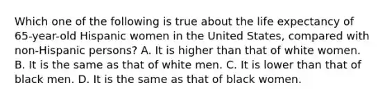 Which one of the following is true about the life expectancy of 65-year-old Hispanic women in the United States, compared with non-Hispanic persons? A. It is higher than that of white women. B. It is the same as that of white men. C. It is lower than that of black men. D. It is the same as that of black women.