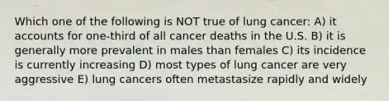 Which one of the following is NOT true of lung cancer: A) i<a href='https://www.questionai.com/knowledge/k7x83BRk9p-t-accounts' class='anchor-knowledge'>t accounts</a> for one-third of all cancer deaths in the U.S. B) it is generally more prevalent in males than females C) its incidence is currently increasing D) most types of lung cancer are very aggressive E) lung cancers often metastasize rapidly and widely