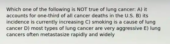 Which one of the following is NOT true of lung cancer: A) it accounts for one-third of all cancer deaths in the U.S. B) its incidence is currently increasing C) smoking is a cause of lung cancer D) most types of lung cancer are very aggressive E) lung cancers often metastasize rapidly and widely