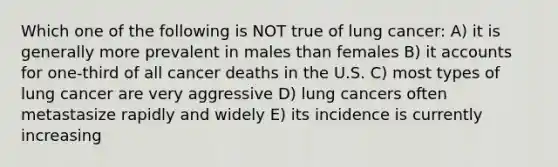 Which one of the following is NOT true of lung cancer: A) it is generally more prevalent in males than females B) i<a href='https://www.questionai.com/knowledge/k7x83BRk9p-t-accounts' class='anchor-knowledge'>t accounts</a> for one-third of all cancer deaths in the U.S. C) most types of lung cancer are very aggressive D) lung cancers often metastasize rapidly and widely E) its incidence is currently increasing