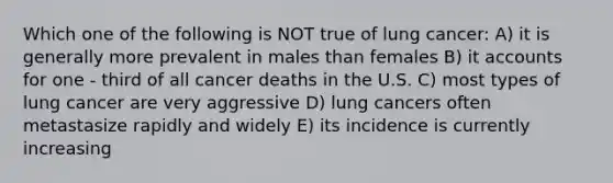 Which one of the following is NOT true of lung cancer: A) it is generally more prevalent in males than females B) it accounts for one - third of all cancer deaths in the U.S. C) most types of lung cancer are very aggressive D) lung cancers often metastasize rapidly and widely E) its incidence is currently increasing