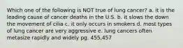 Which one of the following is NOT true of lung cancer? a. it is the leading cause of cancer deaths in the U.S. b. it slows the down the movement of cilia c. it only occurs in smokers d. most types of lung cancer are very aggressive e. lung cancers often metasize rapidly and widely pg. 455,457