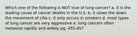 Which one of the following is NOT true of lung cancer? a. it is the leading cause of cancer deaths in the U.S. b. it slows the down the movement of cilia c. it only occurs in smokers d. most types of lung cancer are very aggressive e. lung cancers often metasize rapidly and widely pg. 455,457