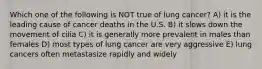 Which one of the following is NOT true of lung cancer? A) it is the leading cause of cancer deaths in the U.S. B) it slows down the movement of cilia C) it is generally more prevalent in males than females D) most types of lung cancer are very aggressive E) lung cancers often metastasize rapidly and widely