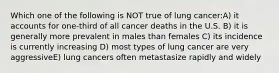 Which one of the following is NOT true of lung cancer:A) i<a href='https://www.questionai.com/knowledge/k7x83BRk9p-t-accounts' class='anchor-knowledge'>t accounts</a> for one-third of all cancer deaths in the U.S. B) it is generally more prevalent in males than females C) its incidence is currently increasing D) most types of lung cancer are very aggressiveE) lung cancers often metastasize rapidly and widely