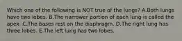 Which one of the following is NOT true of the lungs? A.Both lungs have two lobes. B.The narrower portion of each lung is called the apex. C.The bases rest on the diaphragm. D.The right lung has three lobes. E.The left lung has two lobes.