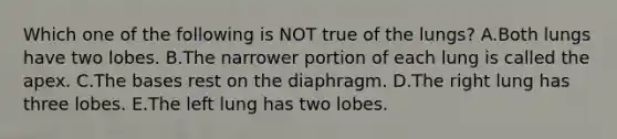 Which one of the following is NOT true of the lungs? A.Both lungs have two lobes. B.The narrower portion of each lung is called the apex. C.The bases rest on the diaphragm. D.The right lung has three lobes. E.The left lung has two lobes.