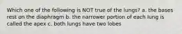 Which one of the following is NOT true of the lungs? a. the bases rest on the diaphragm b. the narrower portion of each lung is called the apex c. both lungs have two lobes
