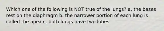 Which one of the following is NOT true of the lungs? a. the bases rest on the diaphragm b. the narrower portion of each lung is called the apex c. both lungs have two lobes