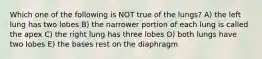 Which one of the following is NOT true of the lungs? A) the left lung has two lobes B) the narrower portion of each lung is called the apex C) the right lung has three lobes D) both lungs have two lobes E) the bases rest on the diaphragm