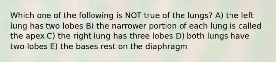 Which one of the following is NOT true of the lungs? A) the left lung has two lobes B) the narrower portion of each lung is called the apex C) the right lung has three lobes D) both lungs have two lobes E) the bases rest on the diaphragm