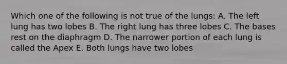 Which one of the following is not true of the lungs: A. The left lung has two lobes B. The right lung has three lobes C. The bases rest on the diaphragm D. The narrower portion of each lung is called the Apex E. Both lungs have two lobes