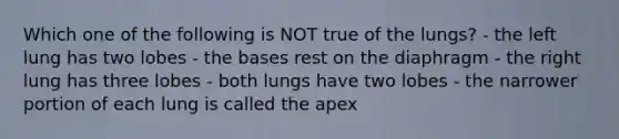 Which one of the following is NOT true of the lungs? - the left lung has two lobes - the bases rest on the diaphragm - the right lung has three lobes - both lungs have two lobes - the narrower portion of each lung is called the apex