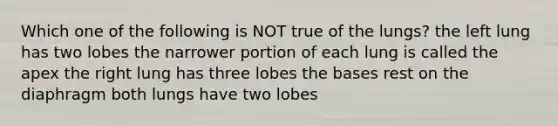 Which one of the following is NOT true of the lungs? the left lung has two lobes the narrower portion of each lung is called the apex the right lung has three lobes the bases rest on the diaphragm both lungs have two lobes