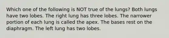 Which one of the following is NOT true of the lungs? Both lungs have two lobes. The right lung has three lobes. The narrower portion of each lung is called the apex. The bases rest on the diaphragm. The left lung has two lobes.