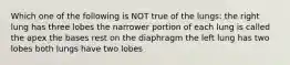 Which one of the following is NOT true of the lungs: the right lung has three lobes the narrower portion of each lung is called the apex the bases rest on the diaphragm the left lung has two lobes both lungs have two lobes