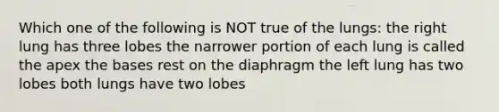 Which one of the following is NOT true of the lungs: the right lung has three lobes the narrower portion of each lung is called the apex the bases rest on the diaphragm the left lung has two lobes both lungs have two lobes