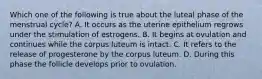 Which one of the following is true about the luteal phase of the menstrual cycle? A. It occurs as the uterine epithelium regrows under the stimulation of estrogens. B. It begins at ovulation and continues while the corpus luteum is intact. C. It refers to the release of progesterone by the corpus luteum. D. During this phase the follicle develops prior to ovulation.