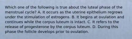 Which one of the following is true about the luteal phase of the menstrual cycle? A. It occurs as the uterine epithelium regrows under the stimulation of estrogens. B. It begins at ovulation and continues while the corpus luteum is intact. C. It refers to the release of progesterone by the corpus luteum. D. During this phase the follicle develops prior to ovulation.