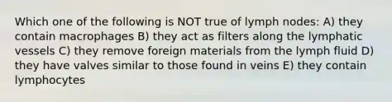 Which one of the following is NOT true of lymph nodes: A) they contain macrophages B) they act as filters along the lymphatic vessels C) they remove foreign materials from the lymph fluid D) they have valves similar to those found in veins E) they contain lymphocytes