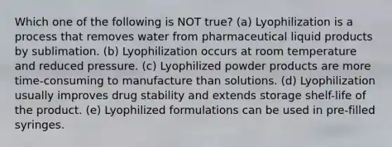 Which one of the following is NOT true? (a) Lyophilization is a process that removes water from pharmaceutical liquid products by sublimation. (b) Lyophilization occurs at room temperature and reduced pressure. (c) Lyophilized powder products are more time-consuming to manufacture than solutions. (d) Lyophilization usually improves drug stability and extends storage shelf-life of the product. (e) Lyophilized formulations can be used in pre-filled syringes.