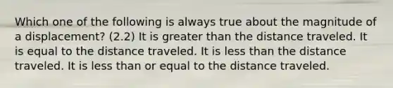 Which one of the following is always true about the magnitude of a displacement? (2.2) It is greater than the distance traveled. It is equal to the distance traveled. It is less than the distance traveled. It is less than or equal to the distance traveled.