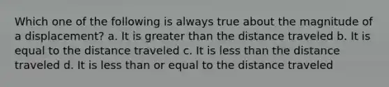 Which one of the following is always true about the magnitude of a displacement? a. It is greater than the distance traveled b. It is equal to the distance traveled c. It is less than the distance traveled d. It is less than or equal to the distance traveled