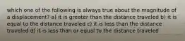 which one of the following is always true about the magnitude of a displacement? a) it is greater than the distance traveled b) it is equal to the distance traveled c) it is less than the distance traveled d) it is less than or equal to the distance traveled