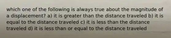 which one of the following is always true about the magnitude of a displacement? a) it is greater than the distance traveled b) it is equal to the distance traveled c) it is less than the distance traveled d) it is less than or equal to the distance traveled