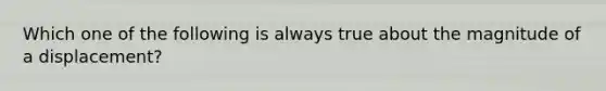 Which one of the following is always true about the magnitude of a displacement?