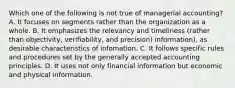 Which one of the following is not true of managerial accounting? A. It focuses on segments rather than the organization as a whole. B. It emphasizes the relevancy and timeliness (rather than objectivity, verifiability, and precision) information), as desirable characteristics of infomation. C. It follows specific rules and procedures set by the generally accepted accounting principles. D. It uses not only financial information but economic and physical information.