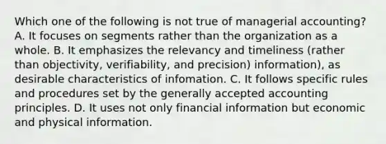 Which one of the following is not true of managerial accounting? A. It focuses on segments rather than the organization as a whole. B. It emphasizes the relevancy and timeliness (rather than objectivity, verifiability, and precision) information), as desirable characteristics of infomation. C. It follows specific rules and procedures set by the generally accepted accounting principles. D. It uses not only financial information but economic and physical information.