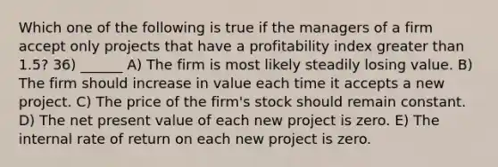 Which one of the following is true if the managers of a firm accept only projects that have a profitability index greater than 1.5? 36) ______ A) The firm is most likely steadily losing value. B) The firm should increase in value each time it accepts a new project. C) The price of the firm's stock should remain constant. D) The net present value of each new project is zero. E) The internal rate of return on each new project is zero.