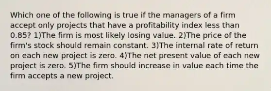 Which one of the following is true if the managers of a firm accept only projects that have a profitability index less than 0.85? 1)The firm is most likely losing value. 2)The price of the firm's stock should remain constant. 3)The internal rate of return on each new project is zero. 4)The net present value of each new project is zero. 5)The firm should increase in value each time the firm accepts a new project.