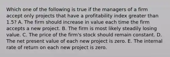 Which one of the following is true if the managers of a firm accept only projects that have a profitability index greater than 1.5? A. The firm should increase in value each time the firm accepts a new project. B. The firm is most likely steadily losing value. C. The price of the firm's stock should remain constant. D. The net present value of each new project is zero. E. The internal rate of return on each new project is zero.