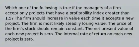 Which one of the following is true if the managers of a firm accept only projects that have a profitability index greater than 1.5? The firm should increase in value each time it accepts a new project. The firm is most likely steadily losing value. The price of the firm's stock should remain constant. The net present value of each new project is zero. The internal rate of return on each new project is zero.