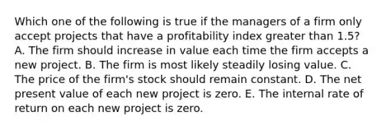 Which one of the following is true if the managers of a firm only accept projects that have a profitability index <a href='https://www.questionai.com/knowledge/ktgHnBD4o3-greater-than' class='anchor-knowledge'>greater than</a> 1.5? A. The firm should increase in value each time the firm accepts a new project. B. The firm is most likely steadily losing value. C. The price of the firm's stock should remain constant. D. The net present value of each new project is zero. E. The internal rate of return on each new project is zero.