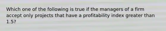 Which one of the following is true if the managers of a firm accept only projects that have a profitability index <a href='https://www.questionai.com/knowledge/ktgHnBD4o3-greater-than' class='anchor-knowledge'>greater than</a> 1.5?