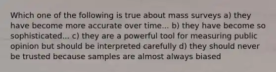 Which one of the following is true about mass surveys a) they have become more accurate over time... b) they have become so sophisticated... c) they are a powerful tool for measuring public opinion but should be interpreted carefully d) they should never be trusted because samples are almost always biased