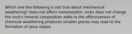 Which one the following is not true about mechanical weathering? does not affect metamorphic rocks does not change the rock's mineral composition adds to the effectiveness of chemical weathering produces smaller pieces may lead to the formation of talus slopes