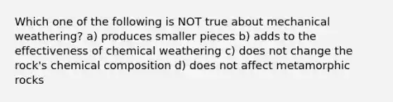 Which one of the following is NOT true about mechanical weathering? a) produces smaller pieces b) adds to the effectiveness of chemical weathering c) does not change the rock's chemical composition d) does not affect metamorphic rocks