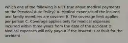 Which one of the following is NOT true about medical payments on the Personal Auto Policy? A. Medical expenses of the insured and family members are covered B. The coverage limit applies per person C. Coverage applies only for medical expenses incurred within three years from the date of the accident D. Medical expenses will only payout if the insured is at fault for the accident