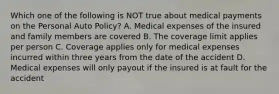 Which one of the following is NOT true about medical payments on the Personal Auto Policy? A. Medical expenses of the insured and family members are covered B. The coverage limit applies per person C. Coverage applies only for medical expenses incurred within three years from the date of the accident D. Medical expenses will only payout if the insured is at fault for the accident