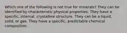 Which one of the following is not true for minerals? They can be identified by characteristic physical properties. They have a specific, internal, crystalline structure. They can be a liquid, solid, or gas. They have a specific, predictable chemical composition.