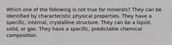 Which one of the following is not true for minerals? They can be identified by characteristic physical properties. They have a specific, internal, crystalline structure. They can be a liquid, solid, or gas. They have a specific, predictable chemical composition.